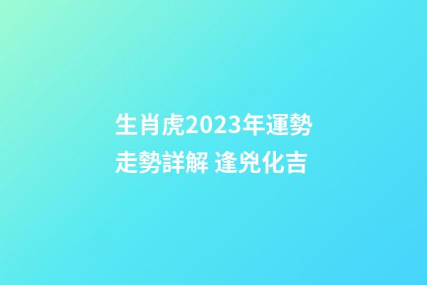生肖虎2023年運勢走勢詳解 逢兇化吉
